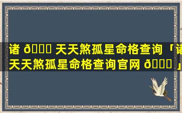 诸 🐒 天天煞孤星命格查询「诸天天煞孤星命格查询官网 🐎 」